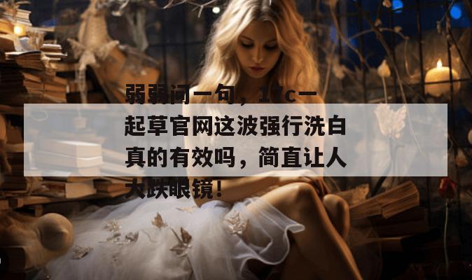 弱弱问一句,17c一起草官网这波强行洗白真的有效吗,简直让人大跌眼镜!