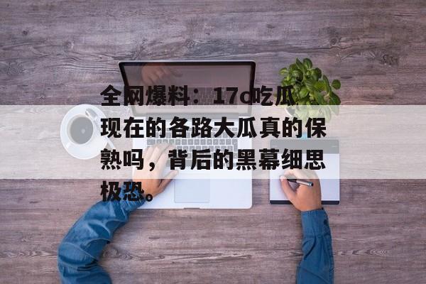 全网爆料：17c吃瓜现在的各路大瓜真的保熟吗，背后的黑幕细思极恐。