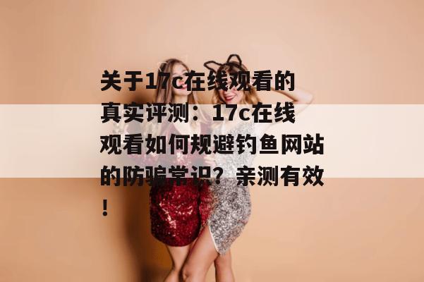 关于17c在线观看的真实评测:17c在线观看如何规避钓鱼网站的防骗常识?亲测有效!