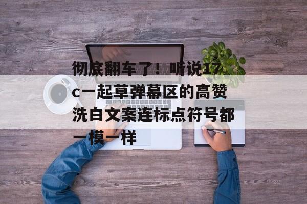 彻底翻车了!听说17c一起草弹幕区的高赞洗白文案连标点符号都一模一样