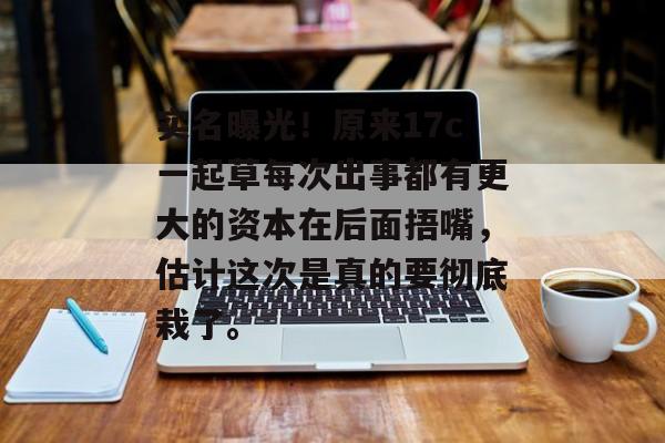 实名曝光!原来17c一起草每次出事都有更大的资本在后面捂嘴,估计这次是真的要彻底栽了。