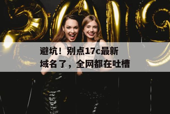 避坑!别点17c最新域名了,全网都在吐槽
