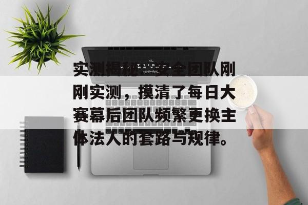 实测揭秘:安全团队刚刚实测,摸清了每日大赛幕后团队频繁更换主体法人的套路与规律。