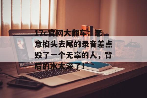 17c官网大翻车：恶意掐头去尾的录音差点毁了一个无辜的人，背后的水太深了！