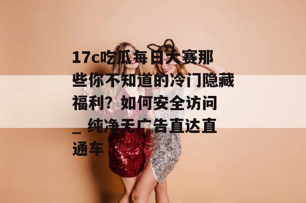 17c吃瓜每日大赛那些你不知道的冷门隐藏福利？如何安全访问 _ 纯净无广告直达直通车
