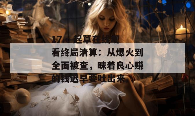 17.c 起草在线观看终局清算：从爆火到全面被查，昧着良心赚的钱迟早要吐出来。