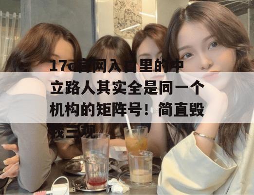 17c官网入口里的中立路人其实全是同一个机构的矩阵号!简直毁我三观