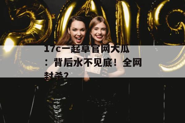 17c一起草官网大瓜:背后水不见底!全网封杀?