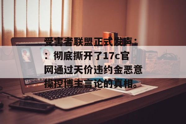受害者联盟正式发声：：彻底撕开了17c官网通过天价违约金恶意操控博主言论的真相。