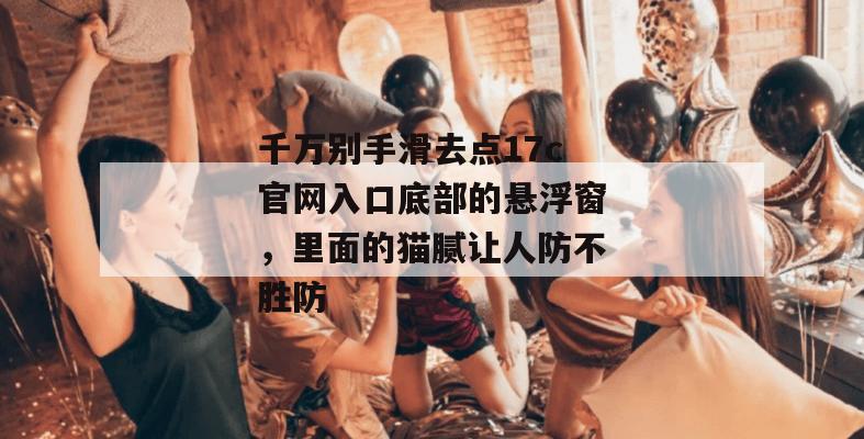 千万别手滑去点17c官网入口底部的悬浮窗，里面的猫腻让人防不胜防