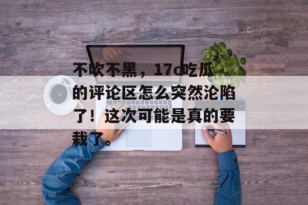 不吹不黑，17c吃瓜的评论区怎么突然沦陷了！这次可能是真的要栽了。