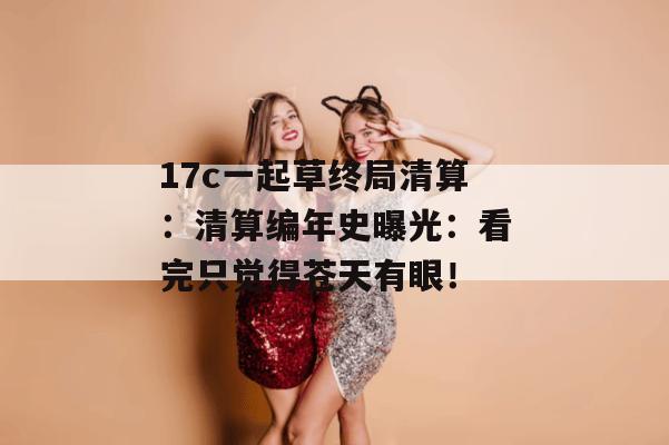 17c一起草终局清算:清算编年史曝光:看完只觉得苍天有眼!