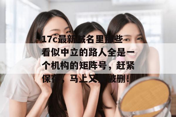 17c最新域名里那些看似中立的路人全是一个机构的矩阵号,赶紧保存,马上又要被删!