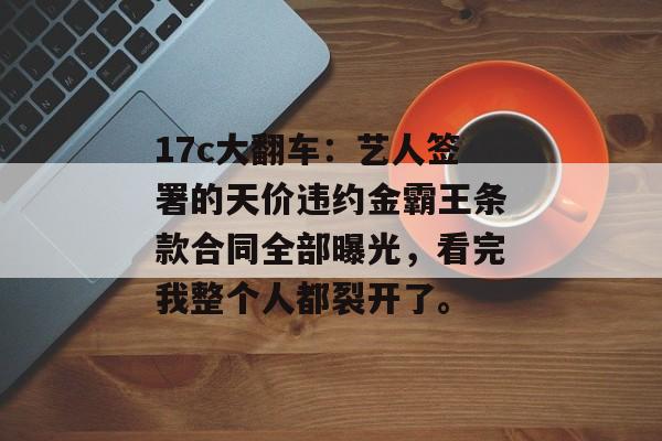 17c大翻车:艺人签署的天价违约金霸王条款合同全部曝光,看完我整个人都裂开了。