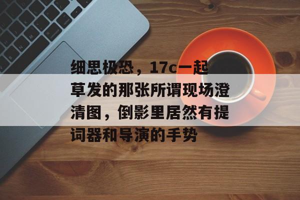 细思极恐，17c一起草发的那张所谓现场澄清图，倒影里居然有提词器和导演的手势