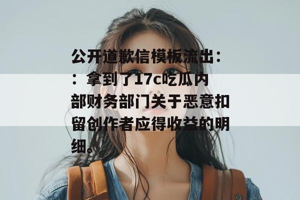 公开道歉信模板流出：：拿到了17c吃瓜内部财务部门关于恶意扣留创作者应得收益的明细。