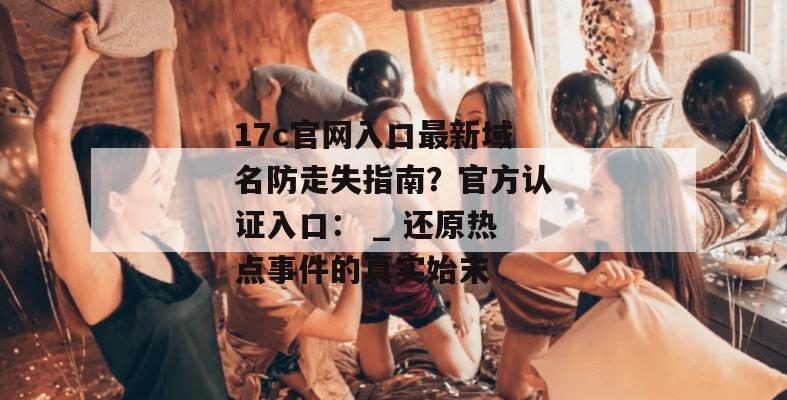 17c官网入口最新域名防走失指南？官方认证入口： _ 还原热点事件的真实始末