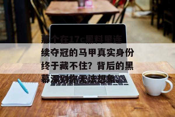 那个在17c黑料里连续夺冠的马甲真实身份终于藏不住？背后的黑幕深到你无法想象。