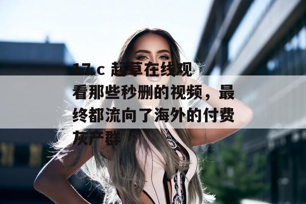17.c 起草在线观看那些秒删的视频，最终都流向了海外的付费灰产群
