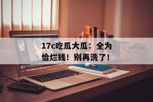 17c吃瓜大瓜：全为恰烂钱！别再洗了！