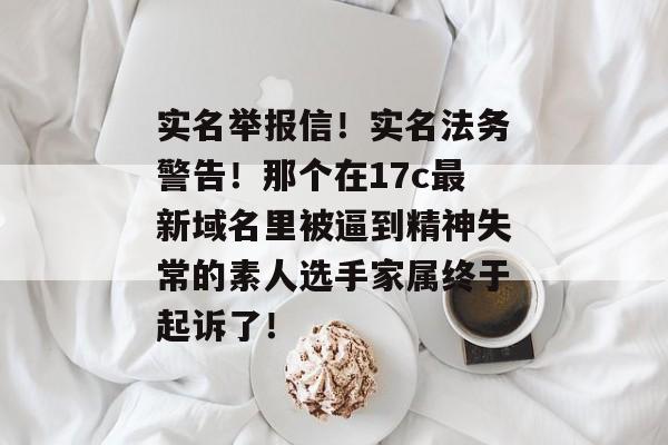 实名举报信！实名法务警告！那个在17c最新域名里被逼到精神失常的素人选手家属终于起诉了！