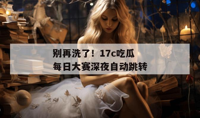 别再洗了！17c吃瓜每日大赛深夜自动跳转