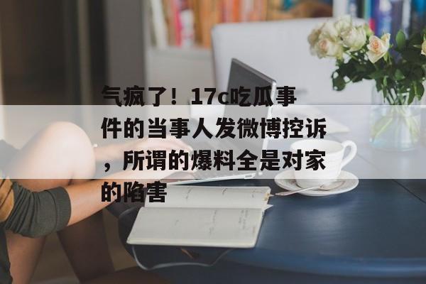 气疯了！17c吃瓜事件的当事人发微博控诉，所谓的爆料全是对家的陷害